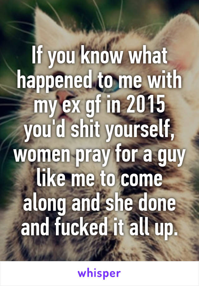 If you know what happened to me with my ex gf in 2015 you'd shit yourself, women pray for a guy like me to come along and she done and fucked it all up.
