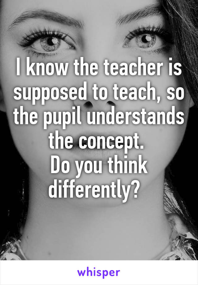 I know the teacher is supposed to teach, so the pupil understands the concept. 
Do you think differently?  
 