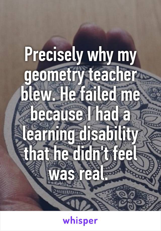 Precisely why my geometry teacher blew. He failed me because I had a learning disability that he didn't feel was real. 