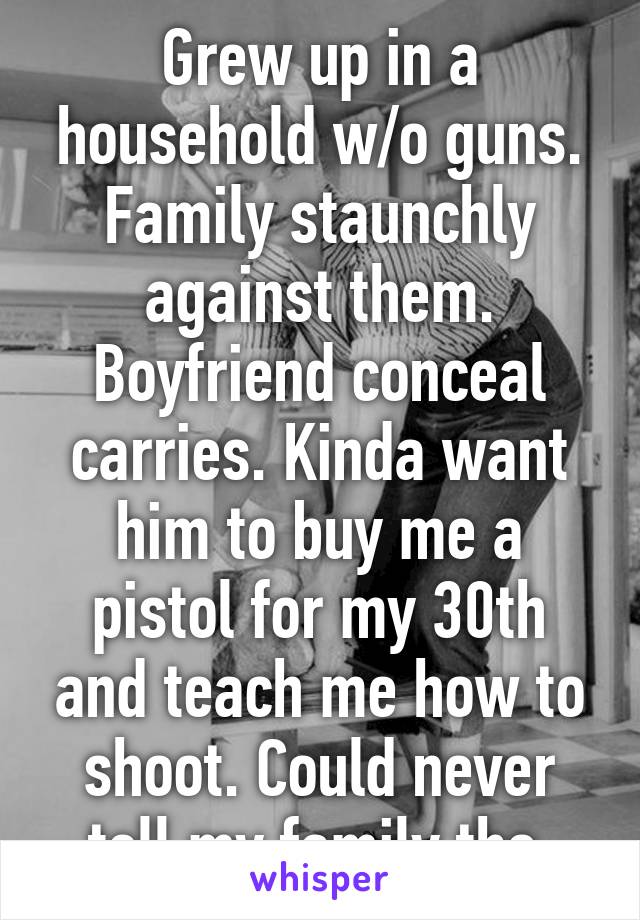 Grew up in a household w/o guns. Family staunchly against them. Boyfriend conceal carries. Kinda want him to buy me a pistol for my 30th and teach me how to shoot. Could never tell my family tho.