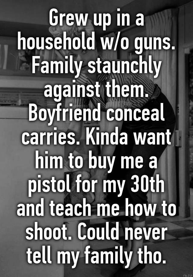 Grew up in a household w/o guns. Family staunchly against them. Boyfriend conceal carries. Kinda want him to buy me a pistol for my 30th and teach me how to shoot. Could never tell my family tho.