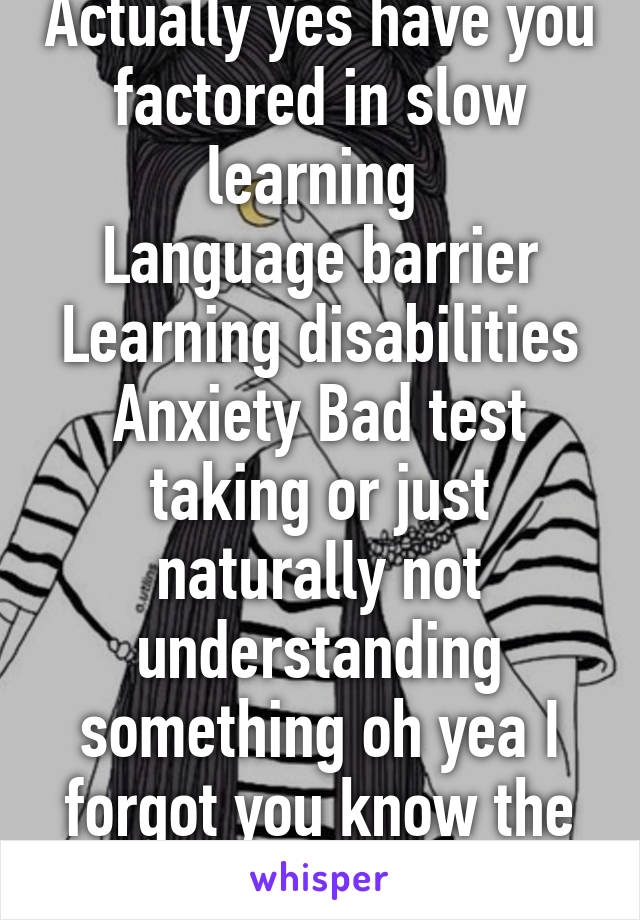 Actually yes have you factored in slow learning 
Language barrier Learning disabilities Anxiety Bad test taking or just naturally not understanding something oh yea I forgot you know the minimal