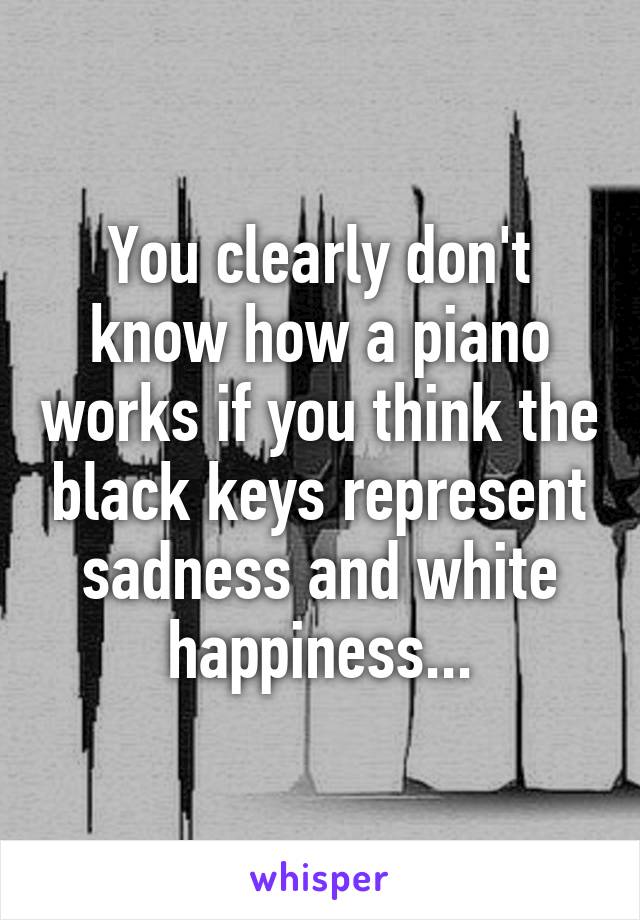 You clearly don't know how a piano works if you think the black keys represent sadness and white happiness...