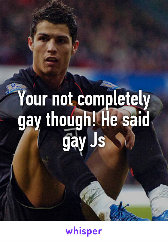 Your not completely gay though! He said gay Js