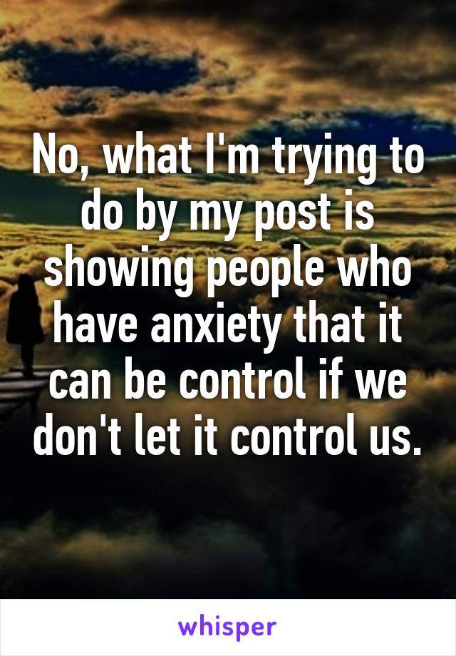 No, what I'm trying to do by my post is showing people who have anxiety that it can be control if we don't let it control us. 