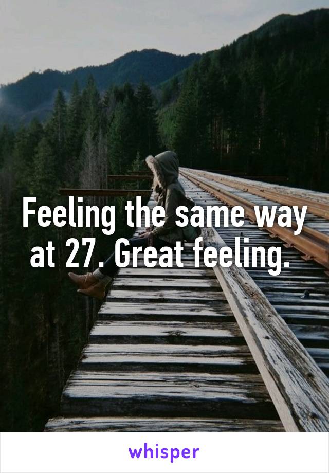 Feeling the same way at 27. Great feeling. 