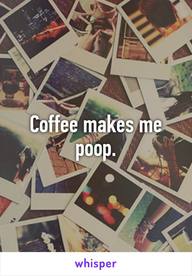 Coffee makes me poop.