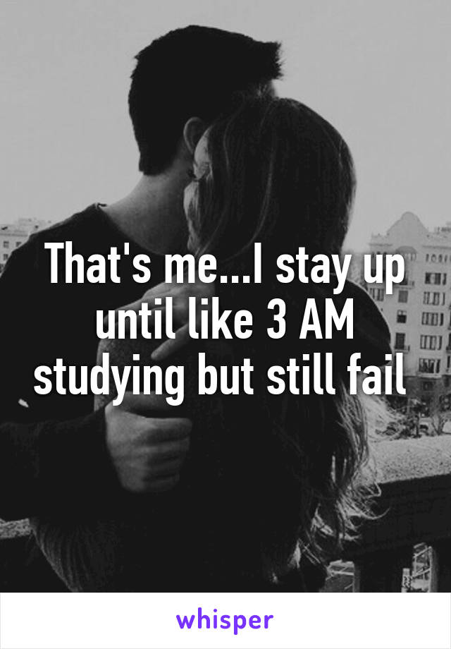 That's me...I stay up until like 3 AM studying but still fail 