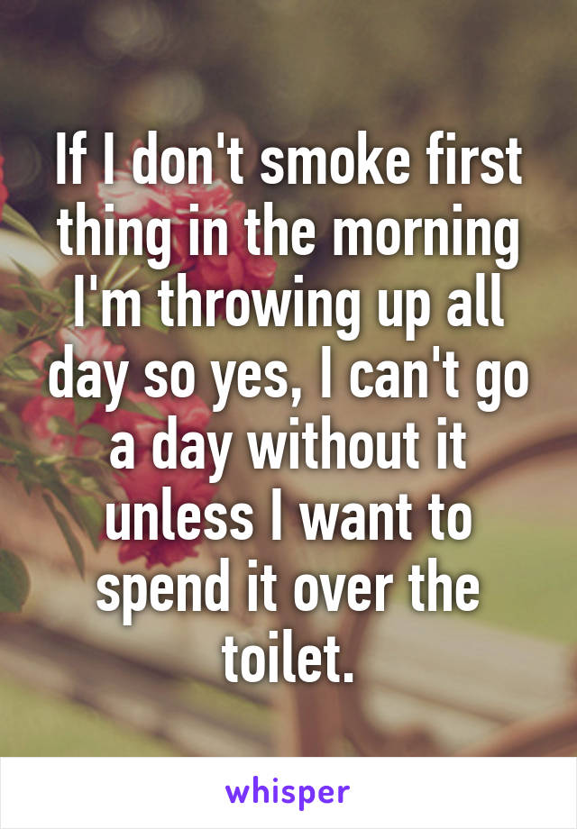 If I don't smoke first thing in the morning I'm throwing up all day so yes, I can't go a day without it unless I want to spend it over the toilet.