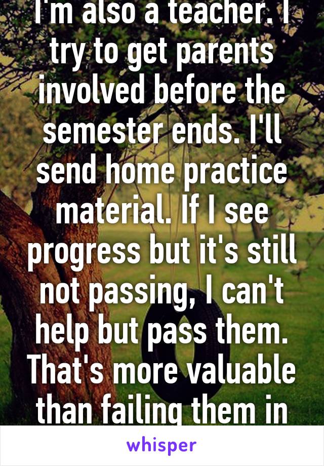 I'm also a teacher. I try to get parents involved before the semester ends. I'll send home practice material. If I see progress but it's still not passing, I can't help but pass them. That's more valuable than failing them in my opinion.