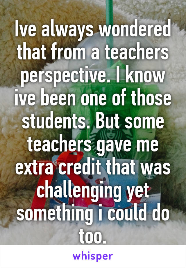 Ive always wondered that from a teachers perspective. I know ive been one of those students. But some teachers gave me extra credit that was challenging yet something i could do too.