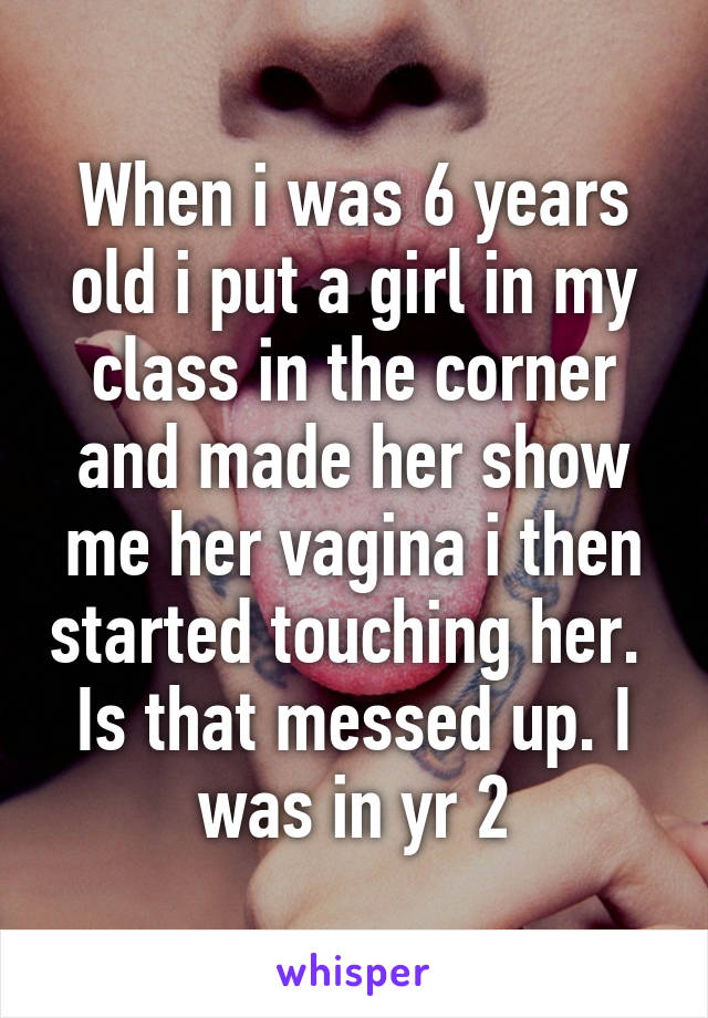 When i was 6 years old i put a girl in my class in the corner and made her show me her vagina i then started touching her. 
Is that messed up. I was in yr 2