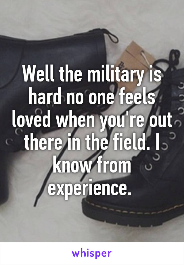 Well the military is hard no one feels loved when you're out there in the field. I know from experience. 