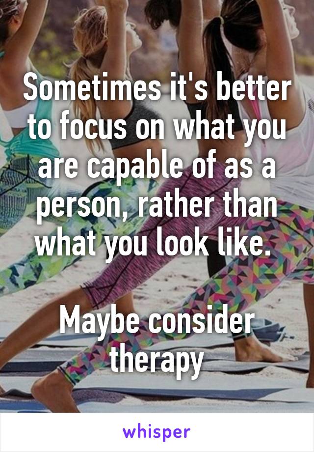 Sometimes it's better to focus on what you are capable of as a person, rather than what you look like. 

Maybe consider therapy