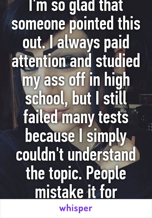 I'm so glad that someone pointed this out. I always paid attention and studied my ass off in high school, but I still failed many tests because I simply couldn't understand the topic. People mistake it for laziness.