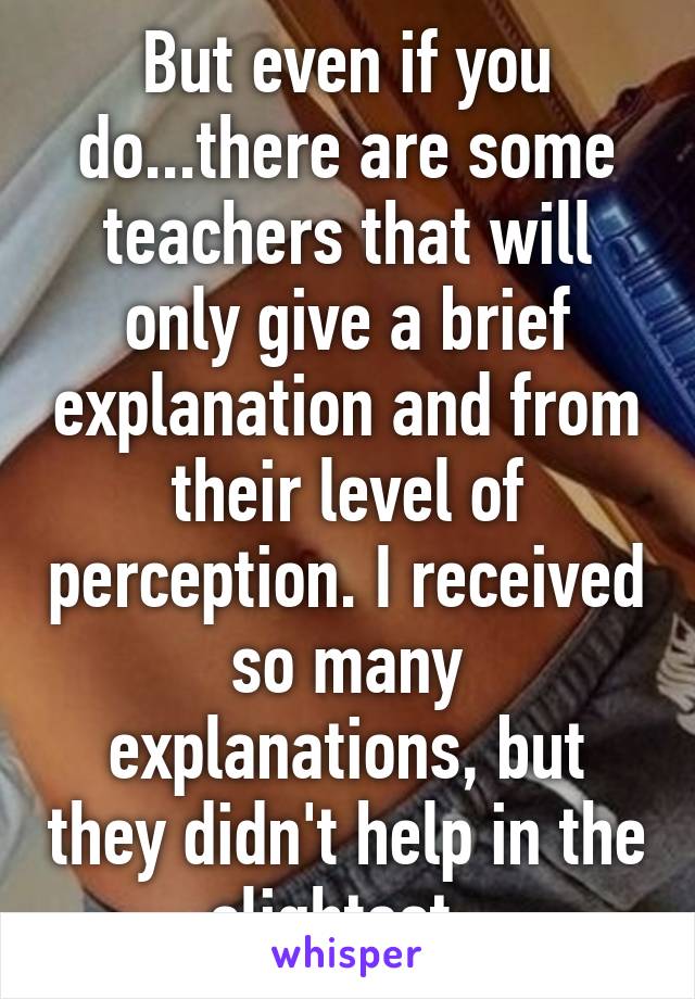 But even if you do...there are some teachers that will only give a brief explanation and from their level of perception. I received so many explanations, but they didn't help in the slightest..