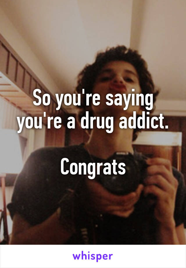 So you're saying you're a drug addict.

Congrats