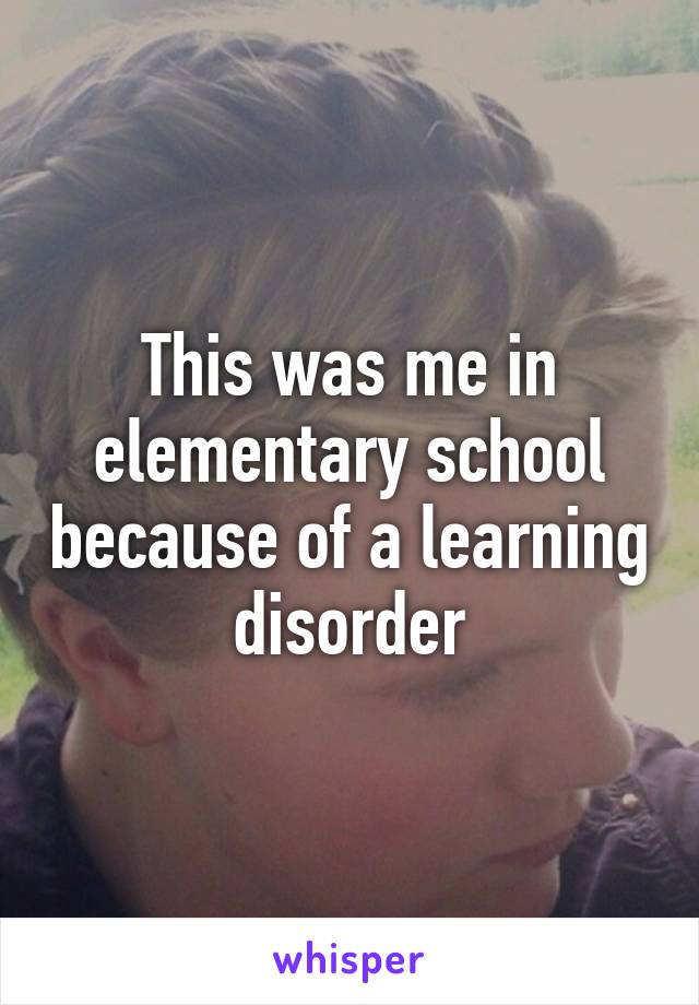 This was me in elementary school because of a learning disorder