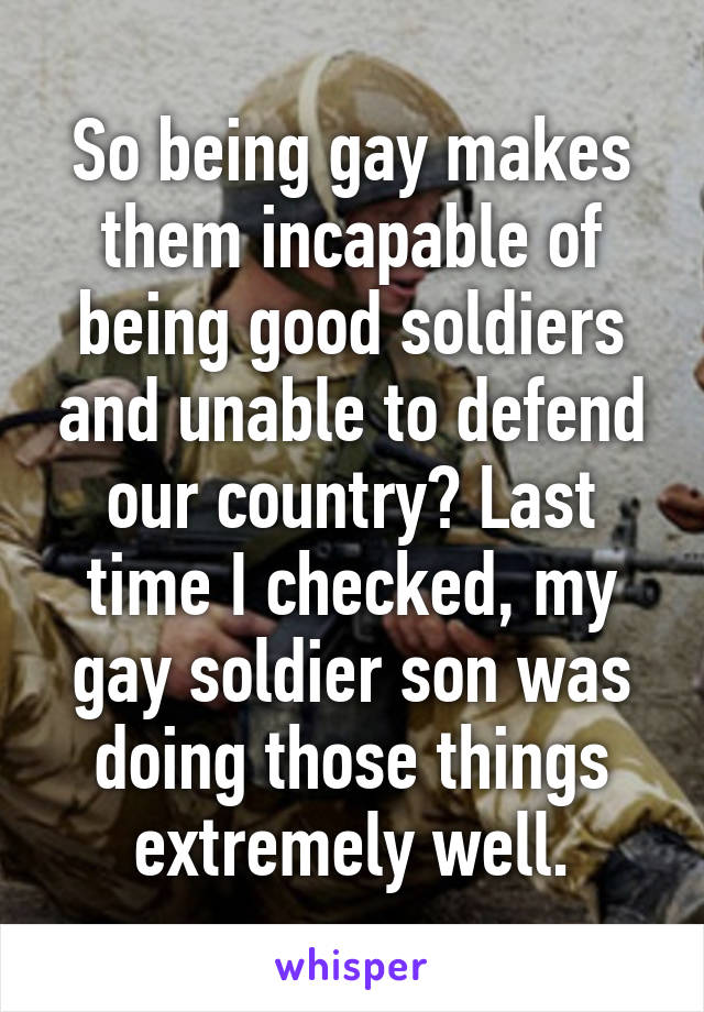 So being gay makes them incapable of being good soldiers and unable to defend our country? Last time I checked, my gay soldier son was doing those things extremely well.