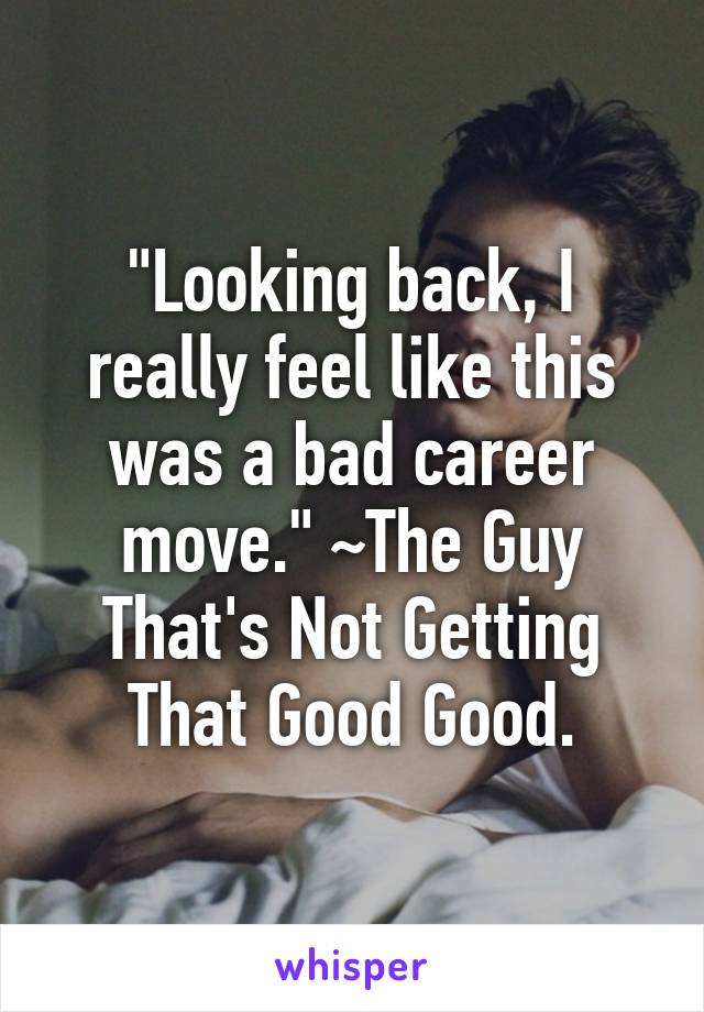 "Looking back, I really feel like this was a bad career move." ~The Guy That's Not Getting That Good Good.