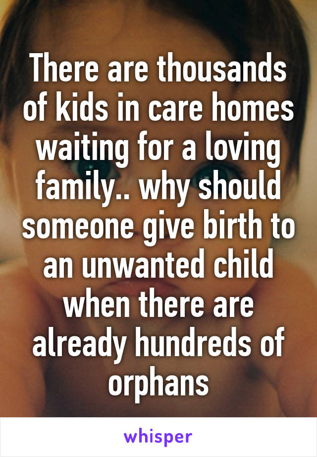 There are thousands of kids in care homes waiting for a loving family.. why should someone give birth to an unwanted child when there are already hundreds of orphans