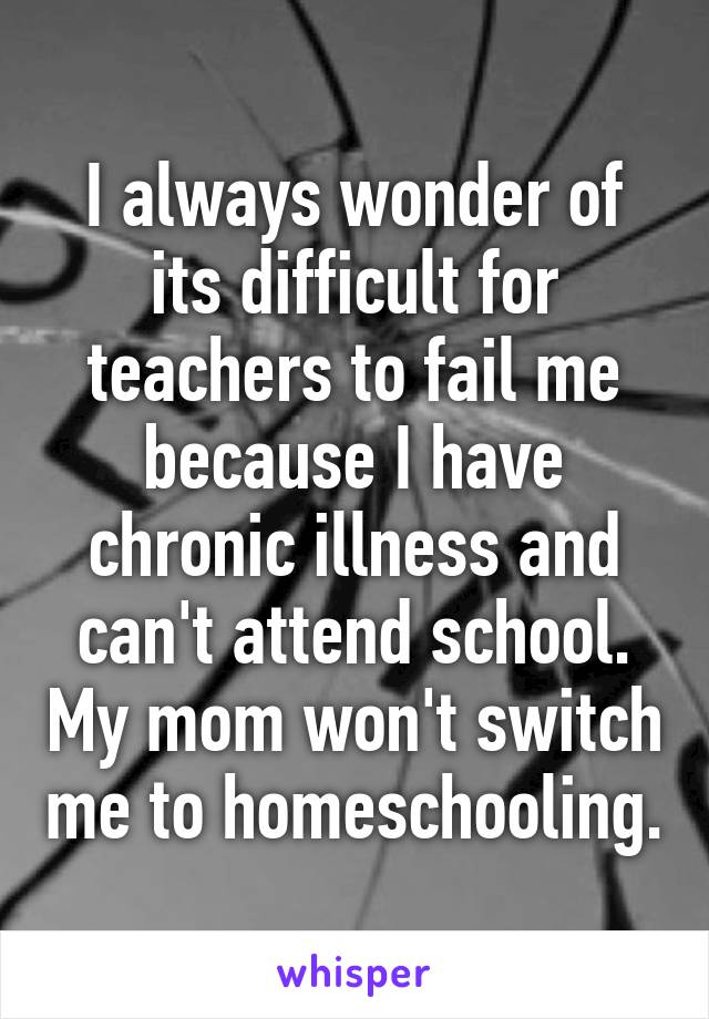 I always wonder of its difficult for teachers to fail me because I have chronic illness and can't attend school. My mom won't switch me to homeschooling.