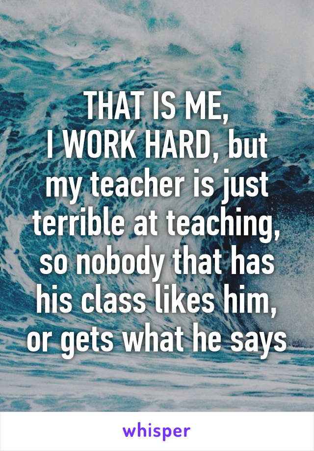 THAT IS ME,
I WORK HARD, but my teacher is just terrible at teaching, so nobody that has his class likes him, or gets what he says