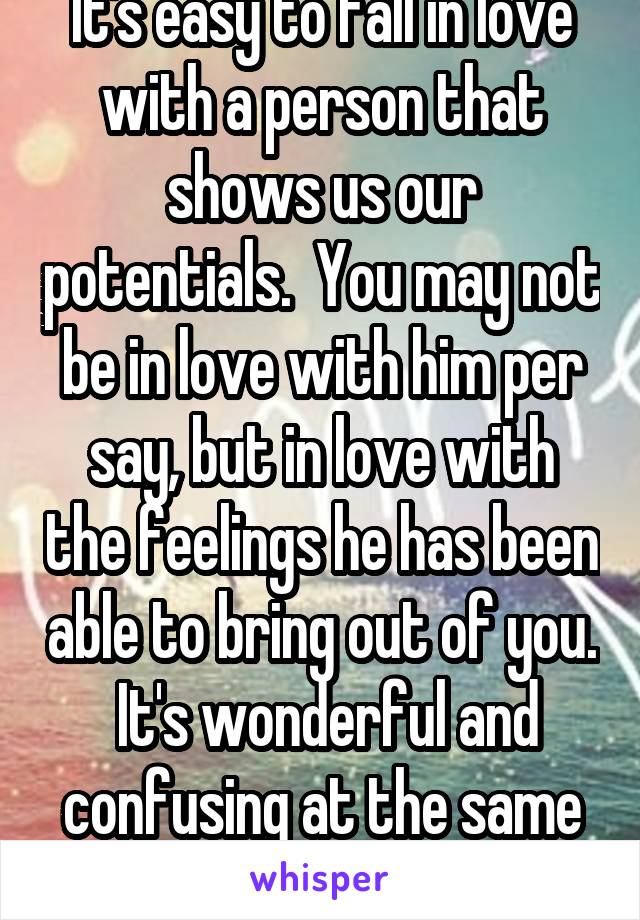 It's easy to fall in love with a person that shows us our potentials.  You may not be in love with him per say, but in love with the feelings he has been able to bring out of you.  It's wonderful and confusing at the same time.  
