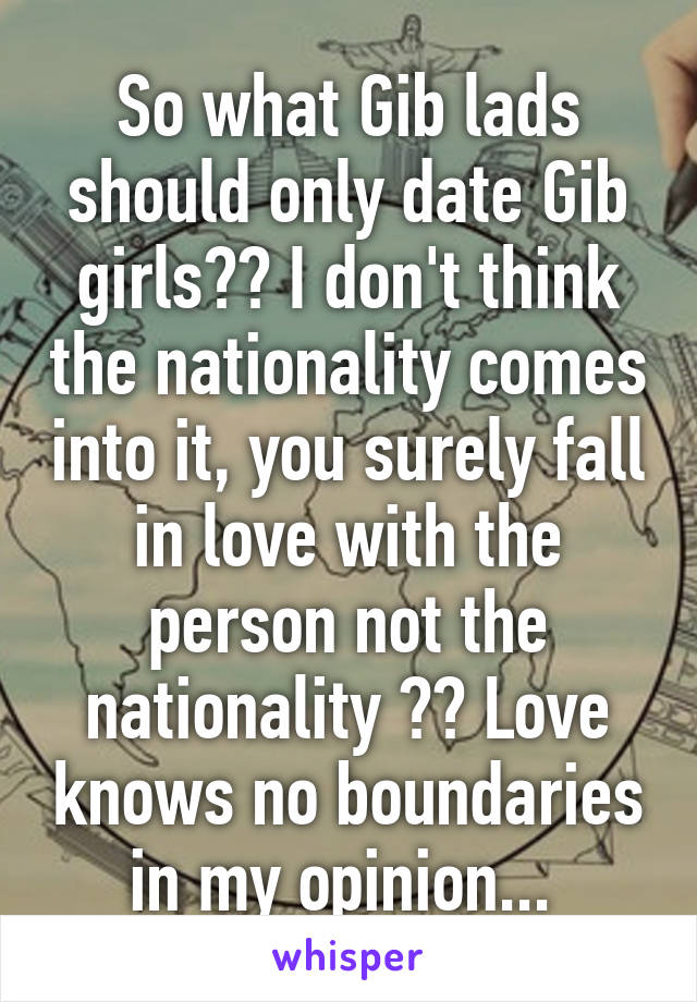 So what Gib lads should only date Gib girls?? I don't think the nationality comes into it, you surely fall in love with the person not the nationality ?? Love knows no boundaries in my opinion... 
