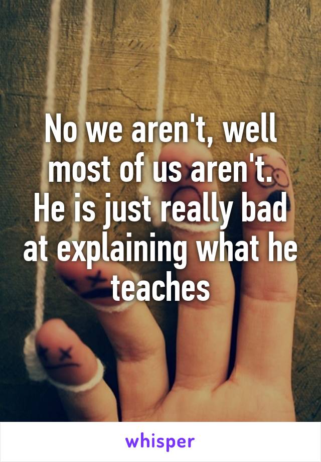 No we aren't, well most of us aren't.
He is just really bad at explaining what he teaches
