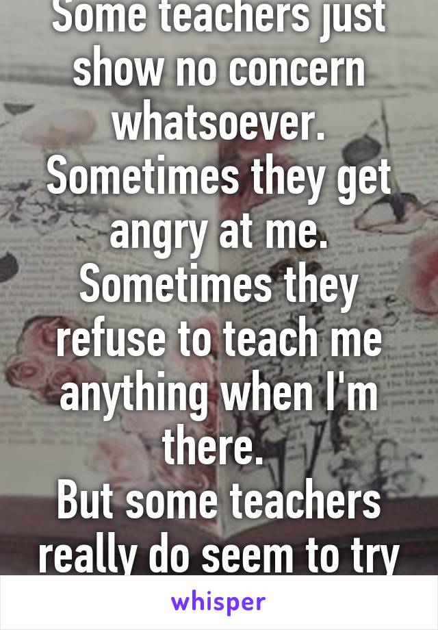 Some teachers just show no concern whatsoever. Sometimes they get angry at me. Sometimes they refuse to teach me anything when I'm there. 
But some teachers really do seem to try to help. 