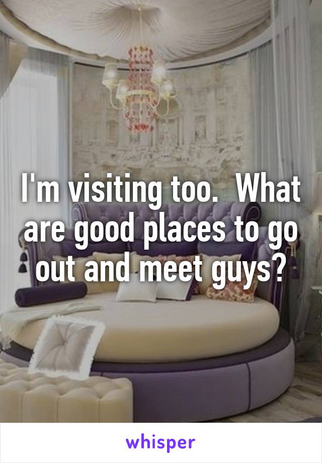 I'm visiting too.  What are good places to go out and meet guys?