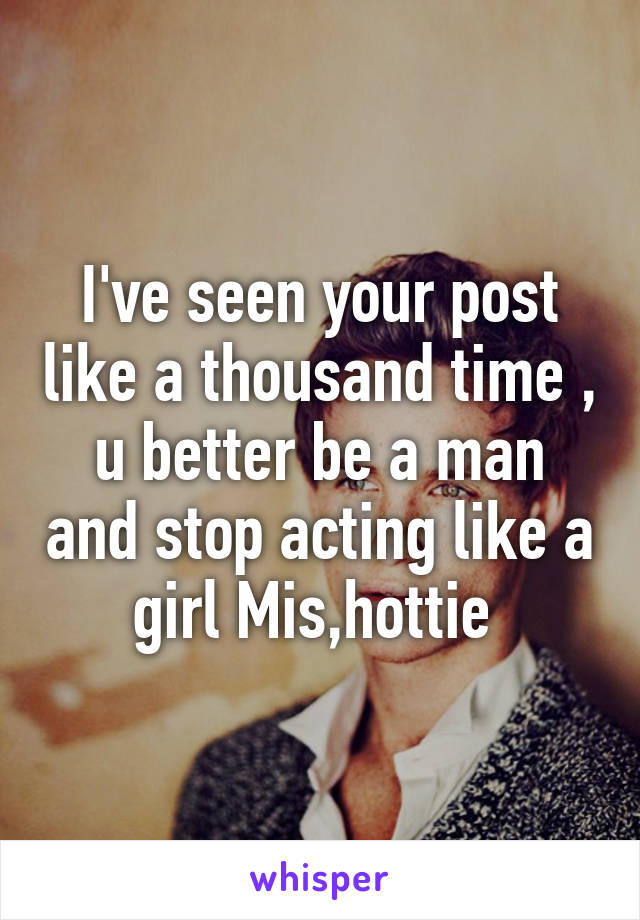 I've seen your post like a thousand time , u better be a man and stop acting like a girl Mis,hottie 