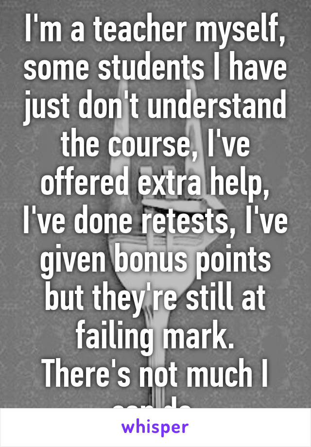 I'm a teacher myself, some students I have just don't understand the course, I've offered extra help, I've done retests, I've given bonus points but they're still at failing mark.
There's not much I can do.