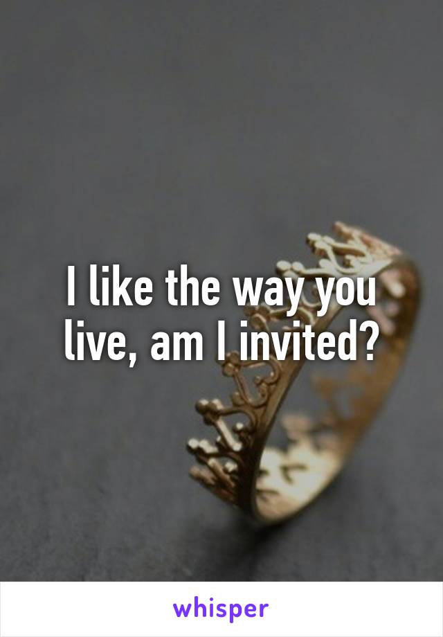 I like the way you live, am I invited?