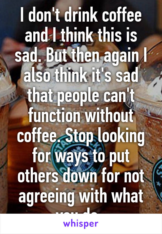I don't drink coffee and I think this is sad. But then again I also think it's sad that people can't function without coffee. Stop looking for ways to put others down for not agreeing with what you do. 