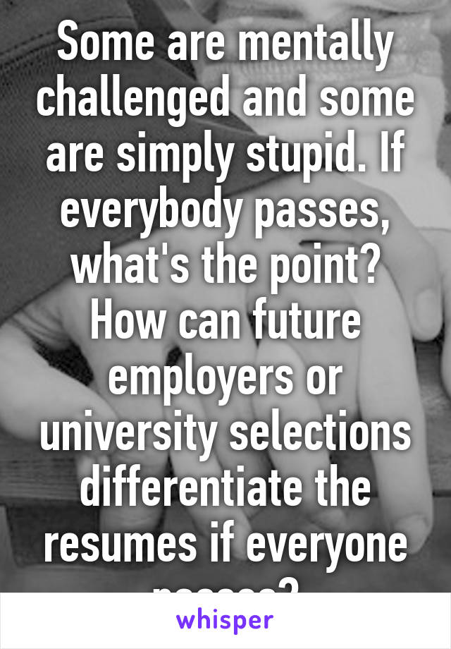 Some are mentally challenged and some are simply stupid. If everybody passes, what's the point? How can future employers or university selections differentiate the resumes if everyone passes?