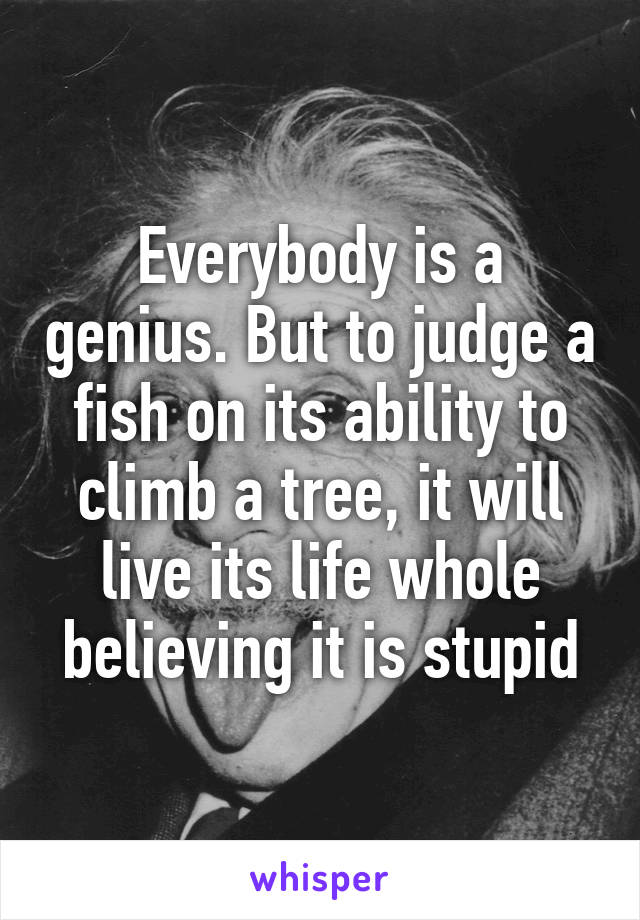 Everybody is a genius. But to judge a fish on its ability to climb a tree, it will live its life whole believing it is stupid