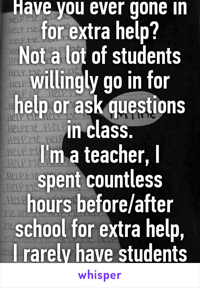 Have you ever gone in for extra help?
Not a lot of students willingly go in for help or ask questions in class.
I'm a teacher, I spent countless hours before/after school for extra help, I rarely have students come 