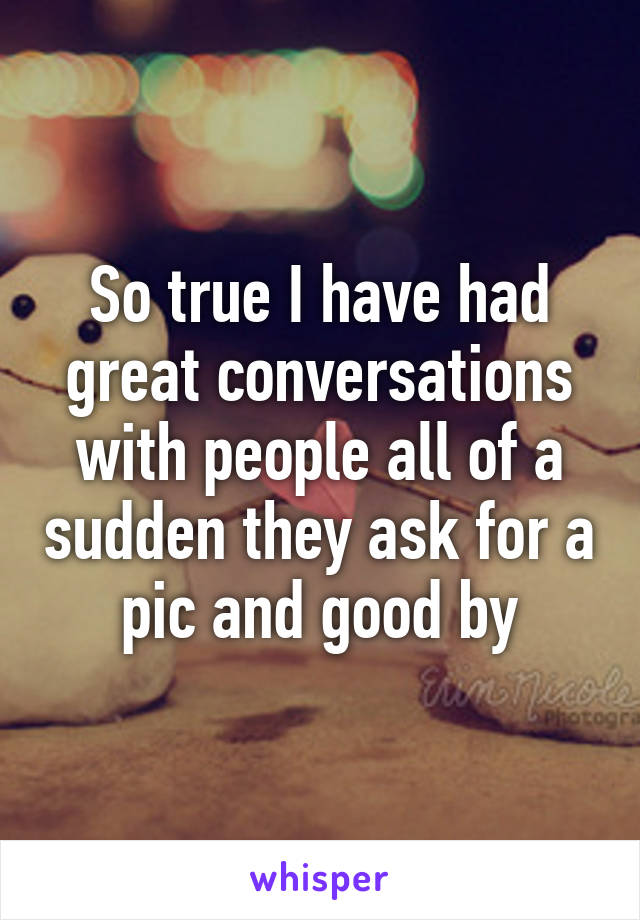 So true I have had great conversations with people all of a sudden they ask for a pic and good by