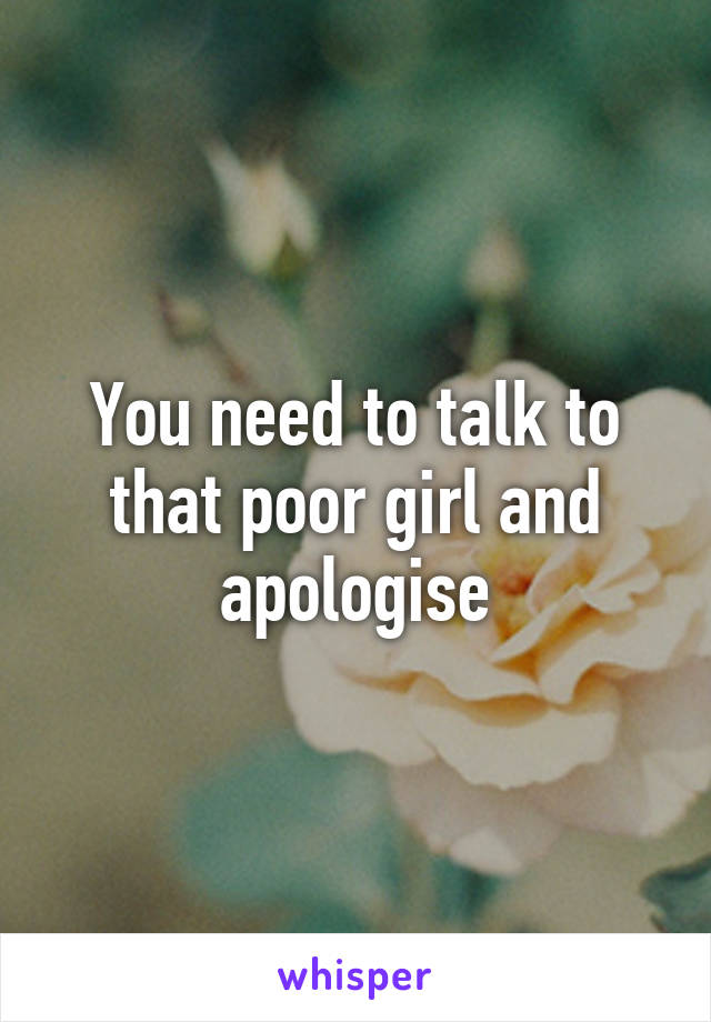 You need to talk to that poor girl and apologise