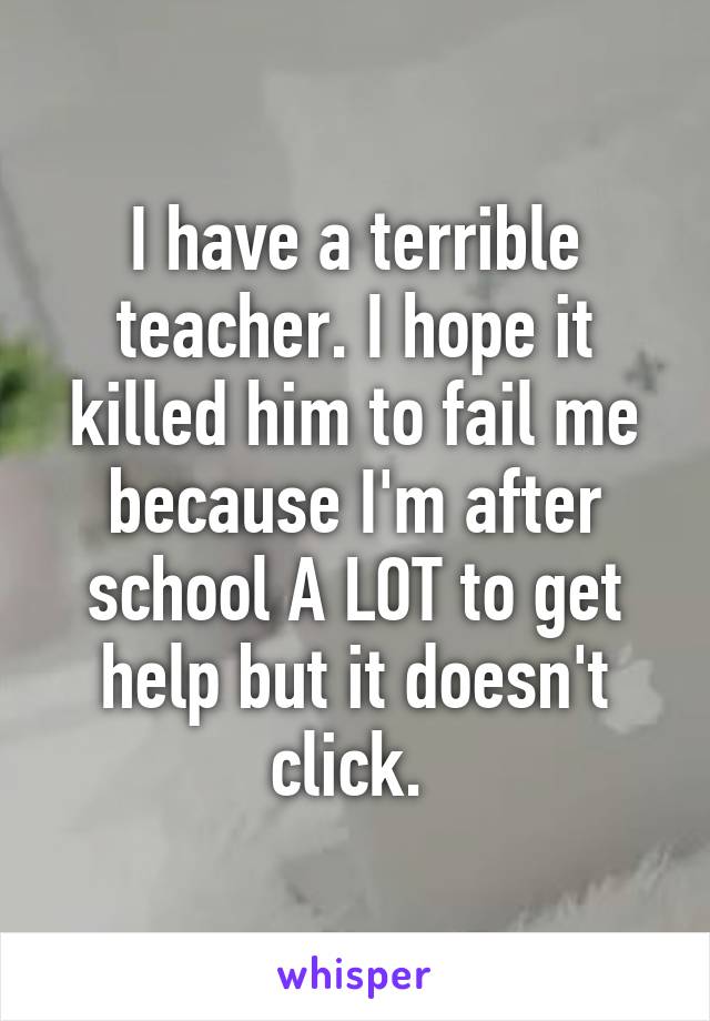 I have a terrible teacher. I hope it killed him to fail me because I'm after school A LOT to get help but it doesn't click. 