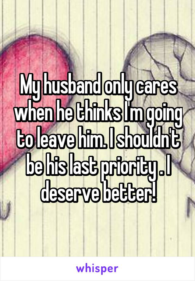 My husband only cares when he thinks I'm going to leave him. I shouldn't be his last priority . I deserve better!
