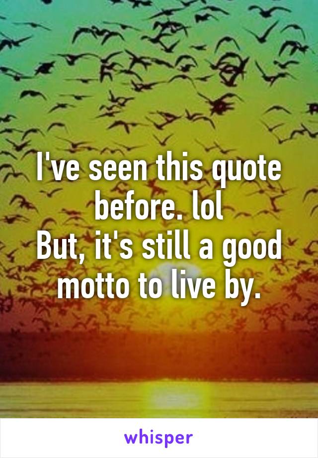 I've seen this quote before. lol
But, it's still a good motto to live by.