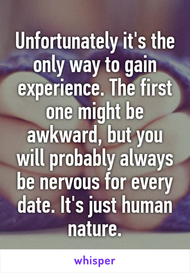 Unfortunately it's the only way to gain experience. The first one might be awkward, but you will probably always be nervous for every date. It's just human nature.