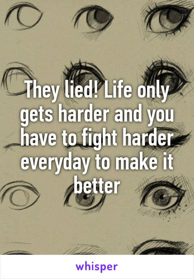 They lied! Life only gets harder and you have to fight harder everyday to make it better