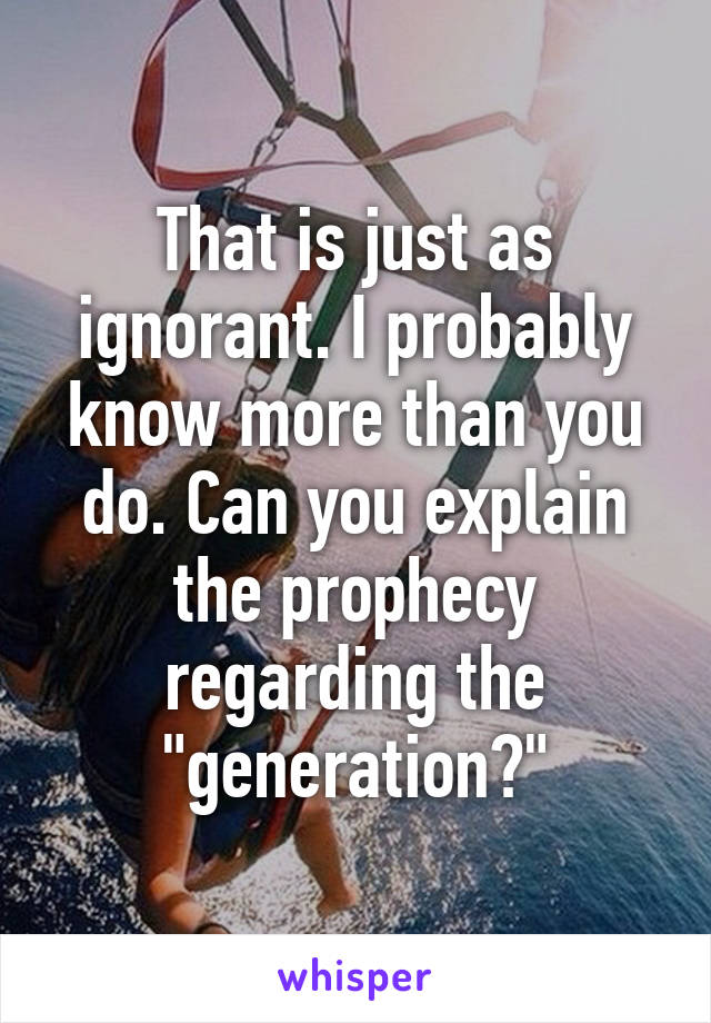 That is just as ignorant. I probably know more than you do. Can you explain the prophecy regarding the "generation?"