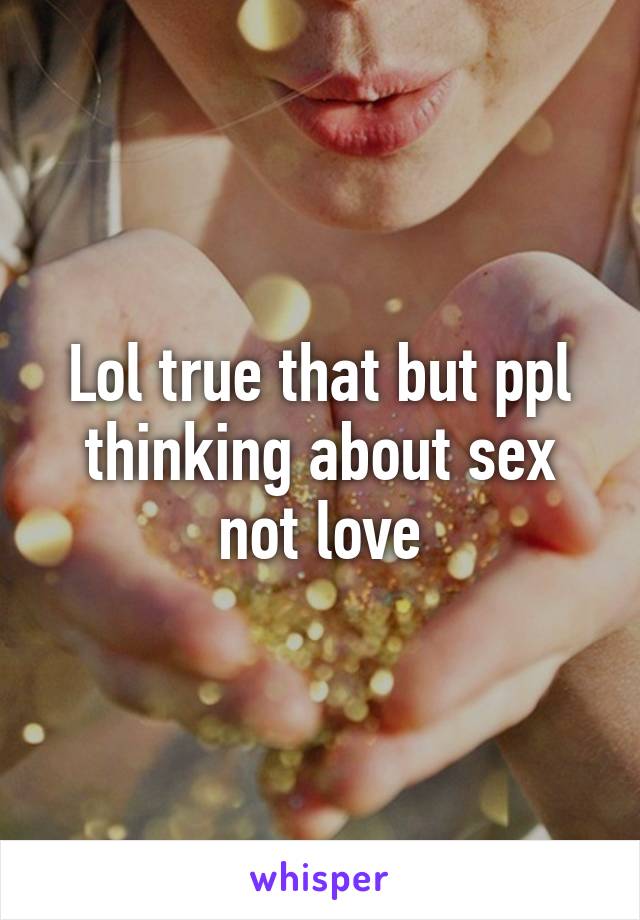 Lol true that but ppl thinking about sex not love