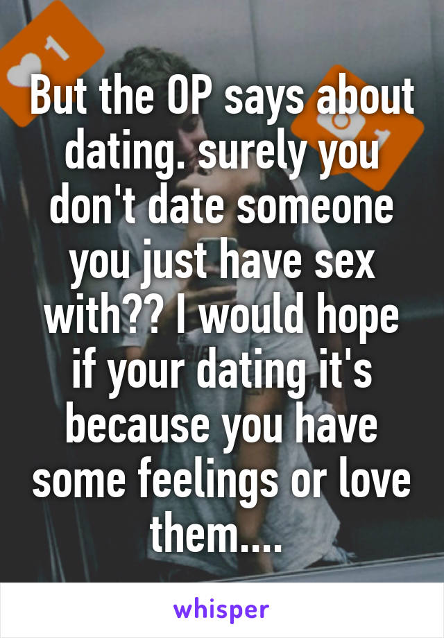 But the OP says about dating. surely you don't date someone you just have sex with?? I would hope if your dating it's because you have some feelings or love them.... 