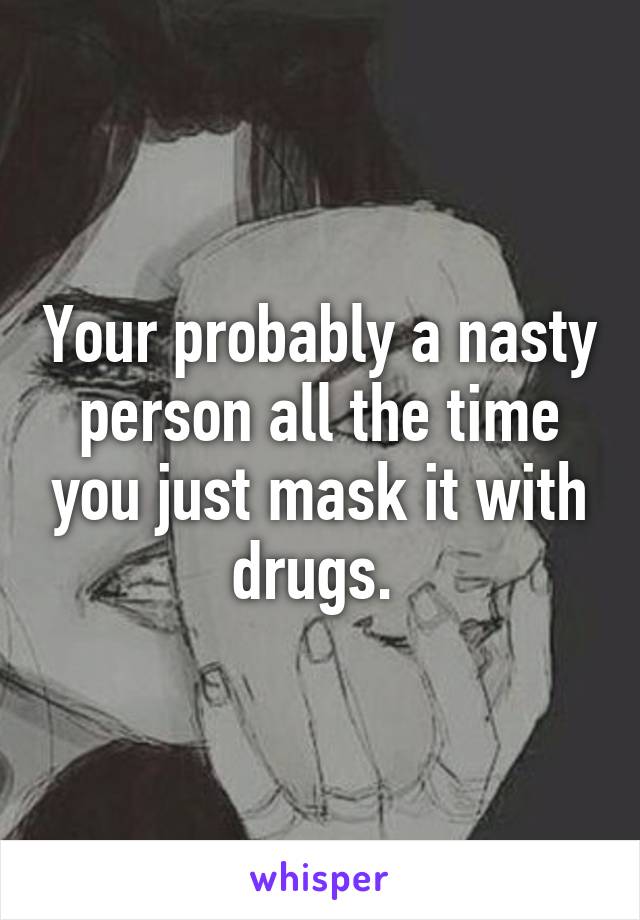 Your probably a nasty person all the time you just mask it with drugs. 